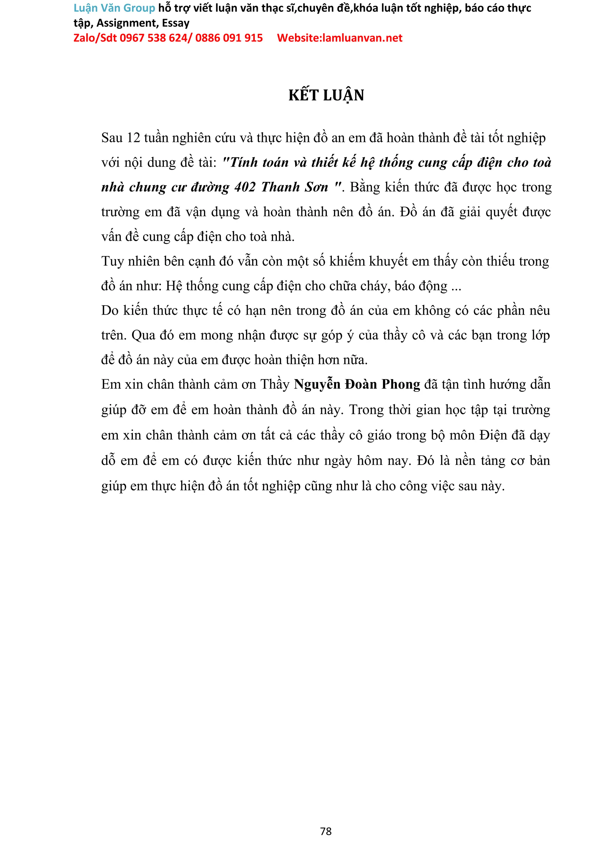 Luận Văn Group hỗ trợ viết luận văn thạc sĩ,chuyên đề,khóa luận tốt nghiệp, báo cáo thực
tập, Assignment, Essay
Zalo/Sdt 0967 538 624/ 0886 091 915 Website:lamluanvan.net
KẾT LUẬN
Sau 12 tuần nghiên cứu và thực hiện đồ an em đã hoàn thành đề tài tốt nghiệp
với nội dung đề tài: "Tính toán và thiết kế hệ thống cung cấp điện cho toà
nhà chung cư đường 402 Thanh Sơn ". Bằng kiến thức đã được học trong
trường em đã vận dụng và hoàn thành nên đồ án. Đồ án đã giải quyết được
vấn đề cung cấp điện cho toà nhà.
Tuy nhiên bên cạnh đó vẫn còn một số khiếm khuyết em thấy còn thiếu trong
đồ án như: Hệ thống cung cấp điện cho chữa cháy, báo động ...
Do kiến thức thực tế có hạn nên trong đồ án của em không có các phần nêu
trên. Qua đó em mong nhận được sự góp ý của thầy cô và các bạn trong lớp
để đồ án này của em được hoàn thiện hơn nữa.
Em xin chân thành cảm ơn Thầy Nguyễn Đoàn Phong đã tận tình hướng dẫn
giúp đỡ em để em hoàn thành đồ án này. Trong thời gian học tập tại trường
em xin chân thành cảm ơn tất cả các thầy cô giáo trong bộ môn Điện đã dạy
dỗ em để em có được kiến thức như ngày hôm nay. Đó là nền tảng cơ bản
giúp em thực hiện đồ án tốt nghiệp cũng như là cho công việc sau này.
78
 