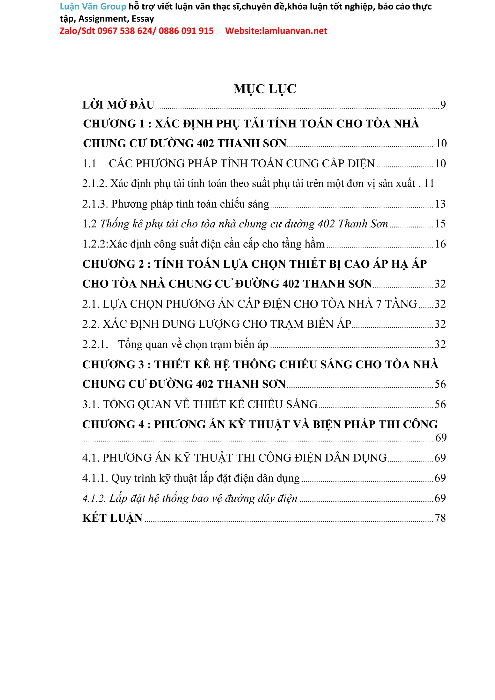 Luận Văn Group hỗ trợ viết luận văn thạc sĩ,chuyên đề,khóa luận tốt nghiệp, báo cáo thực
tập, Assignment, Essay
Zalo/Sdt 0967 538 624/ 0886 091 915 Website:lamluanvan.net
MỤC LỤC
LỜI MỞ ĐẦU........................................................................................................................................9
CHƯƠNG 1 : XÁC ĐỊNH PHỤ TẢI TÍNH TOÁN CHO TÒA NHÀ
CHUNG CƯ ĐƯỜNG 402 THANH SƠN...................................................................... 10
1.1 CÁC PHƯƠNG PHÁP TÍNH TOÁN CUNG CẤP ĐIỆN...........................10
2.1.2. Xác định phụ tải tính toán theo suất phụ tải trên một đơn vị sản xuất . 11
2.1.3. Phương pháp tính toán chiếu sáng..............................................................................13
1.2 Thống kê phụ tải cho tòa nhà chung cư đường 402 Thanh Sơn.....................15
1.2.2:Xác định công suất điện cần cấp cho tầng hầm ...................................................16
CHƯƠNG 2 : TÍNH TOÁN LỰA CHỌN THIẾT BỊ CAO ÁP HẠ ÁP
CHO TÒA NHÀ CHUNG CƯ ĐƯỜNG 402 THANH SƠN.............................32
2.1. LỰA CHỌN PHƯƠNG ÁN CẤP ĐIỆN CHO TÒA NHÀ 7 TẦNG.......32
2.2. XÁC ĐỊNH DUNG LƯỢNG CHO TRẠM BIẾN ÁP.......................................32
2.2.1. Tổng quan về chọn trạm biến áp..............................................................................32
CHƯƠNG 3 : THIẾT KẾ HỆ THỐNG CHIẾU SÁNG CHO TÒA NHÀ
CHUNG CƯ ĐƯỜNG 402 THANH SƠN......................................................................56
3.1. TỔNG QUAN VỀ THIẾT KẾ CHIẾU SÁNG.......................................................56
CHƯƠNG 4 : PHƯƠNG ÁN KỸ THUẬT VÀ BIỆN PHÁP THI CÔNG
....................................................................................................................................................................... 69
4.1. PHƯƠNG ÁN KỸ THUẬT THI CÔNG ĐIỆN DÂN DỤNG......................69
4.1.1. Quy trình kỹ thuật lắp đặt điện dân dụng...............................................................69
4.1.2. Lắp đặt hệ thống bảo vệ đường dây điện................................................................69
KẾT LUẬN ..........................................................................................................................................78
 