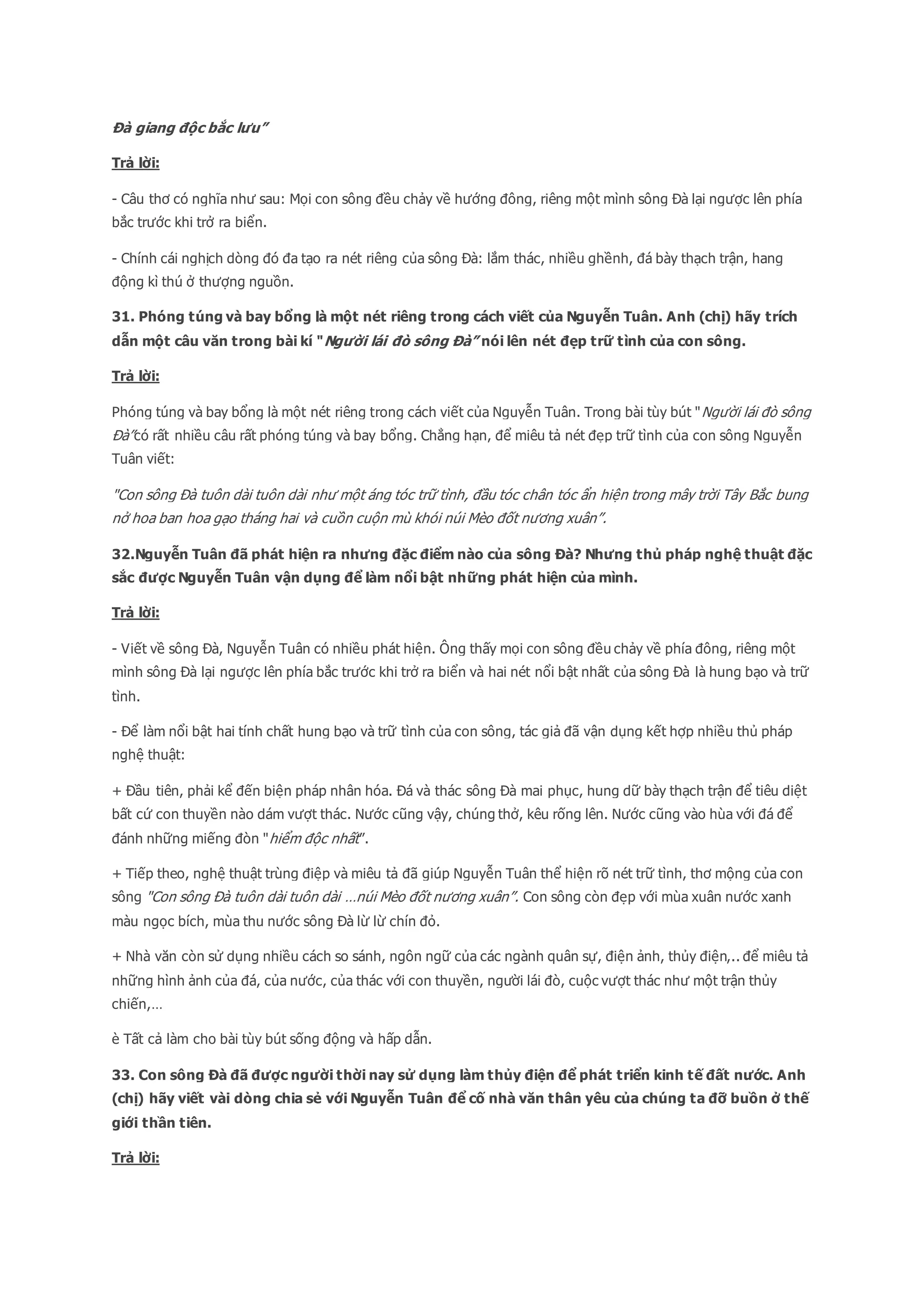Đà giang độc bắc lưu”
Trả lời:
- Câu thơ có nghĩa như sau: Mọi con sông đều chảy về hướng đông, riêng một mình sông Đà lại ngược lên phía
bắc trước khi trở ra biển.
- Chính cái nghịch dòng đó đa tạo ra nét riêng của sông Đà: lắm thác, nhiều ghềnh, đá bày thạch trận, hang
động kì thú ở thượng nguồn.
31. Phóng túng và bay bổng là một nét riêng trong cách viết của Nguyễn Tuân. Anh (chị) hãy trích
dẫn một câu văn trong bài kí "Người lái đò sông Đà” nói lên nét đẹp trữ tình của con sông.
Trả lời:
Phóng túng và bay bổng là một nét riêng trong cách viết của Nguyễn Tuân. Trong bài tùy bút "Người lái đò sông
Đà”có rất nhiều câu rất phóng túng và bay bổng. Chẳng hạn, để miêu tả nét đẹp trữ tình của con sông Nguyễn
Tuân viết:
"Con sông Đà tuôn dài tuôn dài như một áng tóc trữ tình, đầu tóc chân tóc ẩn hiện trong mây trời Tây Bắc bung
nở hoa ban hoa gạo tháng hai và cuồn cuộn mù khói núi Mèo đốt nương xuân”.
32.Nguyễn Tuân đã phát hiện ra nhưng đặc điểm nào của sông Đà? Nhưng thủ pháp nghệ thuật đặc
sắc được Nguyễn Tuân vận dụng để làm nổi bật những phát hiện của mình.
Trả lời:
- Viết về sông Đà, Nguyễn Tuân có nhiều phát hiện. Ông thấy mọi con sông đều chảy về phía đông, riêng một
mình sông Đà lại ngược lên phía bắc trước khi trở ra biển và hai nét nổi bật nhất của sông Đà là hung bạo và trữ
tình.
- Để làm nổi bật hai tính chất hung bạo và trữ tình của con sông, tác giả đã vận dụng kết hợp nhiều thủ pháp
nghệ thuật:
+ Đầu tiên, phải kể đến biện pháp nhân hóa. Đá và thác sông Đà mai phục, hung dữ bày thạch trận để tiêu diệt
bất cứ con thuyền nào dám vượt thác. Nước cũng vậy, chúng thở, kêu rống lên. Nước cũng vào hùa với đá để
đánh những miếng đòn "hiểm độc nhất”.
+ Tiếp theo, nghệ thuật trùng điệp và miêu tả đã giúp Nguyễn Tuân thể hiện rõ nét trữ tình, thơ mộng của con
sông "Con sông Đà tuôn dài tuôn dài …núi Mèo đốt nương xuân”. Con sông còn đẹp với mùa xuân nước xanh
màu ngọc bích, mùa thu nước sông Đà lừ lừ chín đỏ.
+ Nhà văn còn sử dụng nhiều cách so sánh, ngôn ngữ của các ngành quân sự, điện ảnh, thủy điện,.. để miêu tả
những hình ảnh của đá, của nước, của thác với con thuyền, người lái đò, cuộc vượt thác như một trận thủy
chiến,…
è Tất cả làm cho bài tùy bút sống động và hấp dẫn.
33. Con sông Đà đã được người thời nay sử dụng làm thủy điện để phát triển kinh tế đất nước. Anh
(chị) hãy viết vài dòng chia sẻ với Nguyễn Tuân để cố nhà văn thân yêu của chúng ta đỡ buồn ở thế
giới thần tiên.
Trả lời:
 
