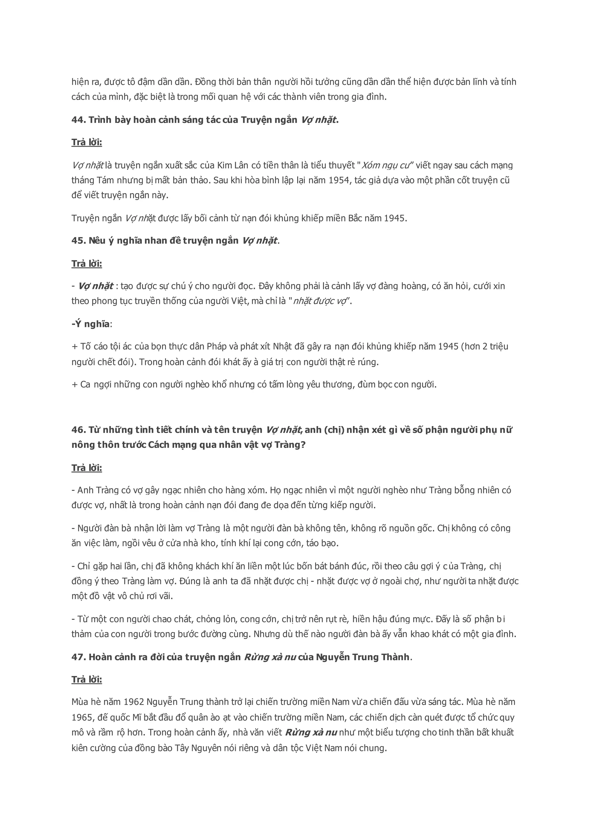 hiện ra, được tô đậm dần dần. Đồng thời bản thân người hồi tưởng cũng dần dần thể hiện được bản lĩnh và tính
cách của mình, đặc biệt là trong mối quan hệ với các thành viên trong gia đình.
44. Trình bày hoàn cảnh sáng tác của Truyện ngắn Vợ nhặt.
Trả lời:
Vợ nhặt là truyện ngắn xuất sắc của Kim Lân có tiền thân là tiểu thuyết "Xóm ngụ cư” viết ngay sau cách mạng
tháng Tám nhưng bị mất bản thảo. Sau khi hòa bình lập lại năm 1954, tác giả dựa vào một phần cốt truyện cũ
để viết truyện ngắn này.
Truyện ngắn Vợ nhặt được lấy bối cảnh từ nạn đói khủng khiếp miền Bắc năm 1945.
45. Nêu ý nghĩa nhan đề truyện ngắn Vợ nhặt.
Trả lời:
- Vợ nhặt : tạo được sự chú ý cho người đọc. Đây không phải là cảnh lấy vợ đàng hoàng, có ăn hỏi, cưới xin
theo phong tục truyền thống của người Việt, mà chỉ là "nhặt được vợ”.
-Ý nghĩa:
+ Tố cáo tội ác của bọn thực dân Pháp và phát xít Nhật đã gây ra nạn đói khủng khiếp năm 1945 (hơn 2 triệu
người chết đói). Trong hoàn cảnh đói khát ấy à giá trị con người thật rẻ rúng.
+ Ca ngợi những con người nghèo khổ nhưng có tấm lòng yêu thương, đùm bọc con người.
46. Từ những tình tiết chính và tên truyện Vợ nhặt, anh (chị) nhận xét gì về số phận người phụ nữ
nông thôn trước Cách mạng qua nhân vật vợ Tràng?
Trả lời:
- Anh Tràng có vợ gây ngạc nhiên cho hàng xóm. Họ ngạc nhiên vì một người nghèo như Tràng bỗng nhiên có
được vợ, nhất là trong hoàn cảnh nạn đói đang đe dọa đến từng kiếp người.
- Người đàn bà nhận lời làm vợ Tràng là một người đàn bà không tên, không rõ nguồn gốc. Chị không có công
ăn việc làm, ngồi vêu ở cửa nhà kho, tính khí lại cong cớn, táo bạo.
- Chỉ gặp hai lần, chị đã không khách khí ăn liền một lúc bốn bát bánh đúc, rồi theo câu gợi ý c ủa Tràng, chị
đồng ý theo Tràng làm vợ. Đúng là anh ta đã nhặt được chị - nhặt được vợ ở ngoài chợ, như người ta nhặt được
một đồ vật vô chủ rơi vãi.
- Từ một con người chao chát, chỏng lỏn, cong cớn, chị trở nên rụt rè, hiền hậu đúng mực. Đấy là số phận b i
thảm của con người trong bước đường cùng. Nhưng dù thế nào người đàn bà ấy vẫn khao khát có một gia đình.
47. Hoàn cảnh ra đời của truyện ngắn Rừng xà nu của Nguyễn Trung Thành.
Trả lời:
Mùa hè năm 1962 Nguyễn Trung thành trở lại chiến trường miền Nam vừa chiến đấu vừa sáng tác. Mùa hè năm
1965, đế quốc Mĩ bắt đầu đổ quân ào ạt vào chiến trường miền Nam, các chiến dịch càn quét được tổ chức quy
mô và rầm rộ hơn. Trong hoàn cảnh ấy, nhà văn viết Rừng xà nu như một biểu tượng cho tinh thần bất khuất
kiên cường của đồng bào Tây Nguyên nói riêng và dân tộc Việt Nam nói chung.
 