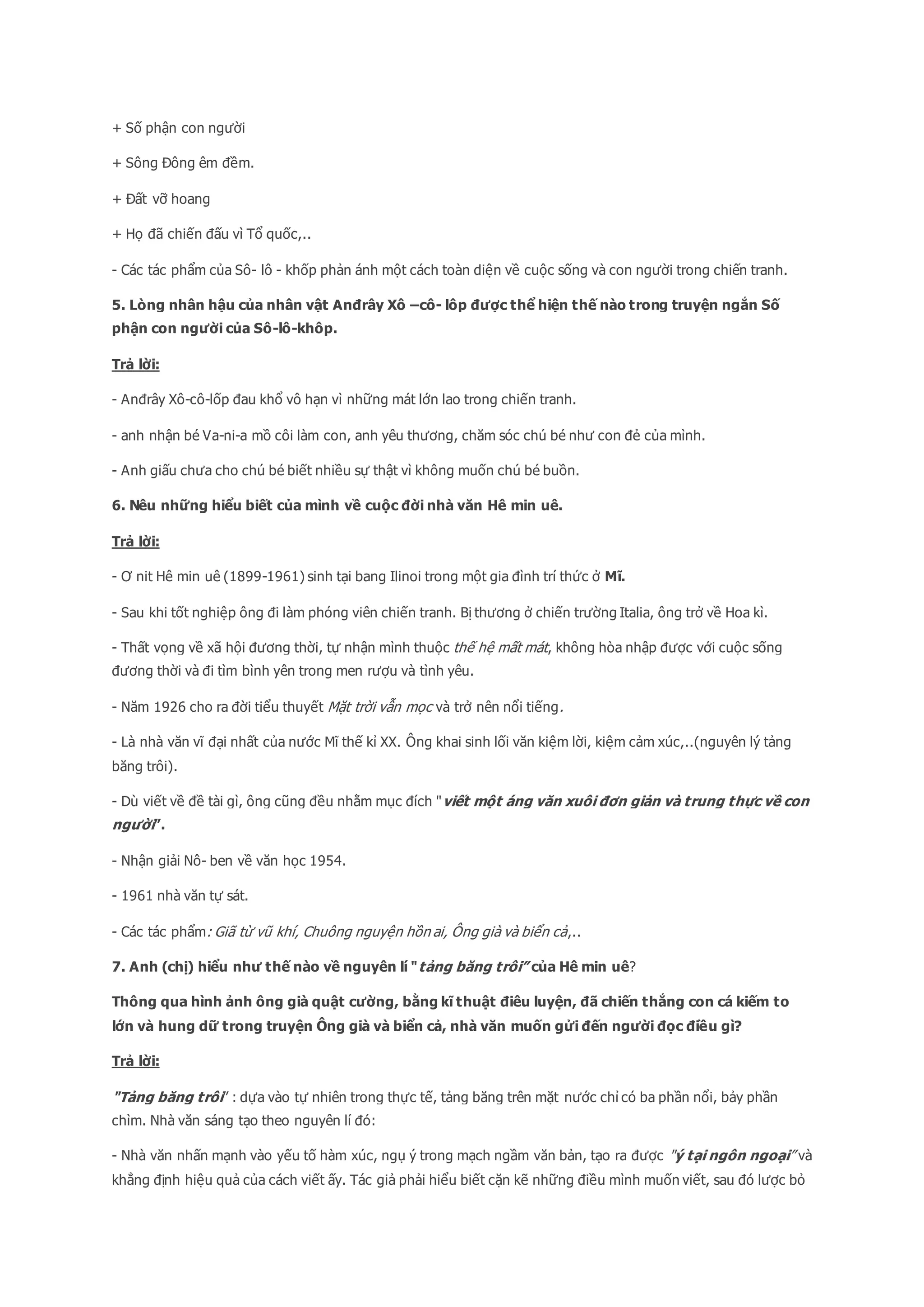 + Số phận con người
+ Sông Đông êm đềm.
+ Đất vỡ hoang
+ Họ đã chiến đấu vì Tổ quốc,..
- Các tác phẩm của Sô- lô - khốp phản ánh một cách toàn diện về cuộc sống và con người trong chiến tranh.
5. Lòng nhân hậu của nhân vật Anđrây Xô –cô- lôp được thể hiện thế nào trong truyện ngắn Số
phận con người của Sô-lô-khôp.
Trả lời:
- Anđrây Xô-cô-lốp đau khổ vô hạn vì những mát lớn lao trong chiến tranh.
- anh nhận bé Va-ni-a mồ côi làm con, anh yêu thương, chăm sóc chú bé như con đẻ của mình.
- Anh giấu chưa cho chú bé biết nhiều sự thật vì không muốn chú bé buồn.
6. Nêu những hiểu biết của mình về cuộc đời nhà văn Hê min uê.
Trả lời:
- Ơ nit Hê min uê (1899-1961) sinh tại bang Ilinoi trong một gia đình trí thức ở Mĩ.
- Sau khi tốt nghiệp ông đi làm phóng viên chiến tranh. Bị thương ở chiến trường Italia, ông trở về Hoa kì.
- Thất vọng về xã hội đương thời, tự nhận mình thuộc thế hệ mất mát, không hòa nhập được với cuộc sống
đương thời và đi tìm bình yên trong men rượu và tình yêu.
- Năm 1926 cho ra đời tiểu thuyết Mặt trời vẫn mọc và trở nên nổi tiếng.
- Là nhà văn vĩ đại nhất của nước Mĩ thế kỉ XX. Ông khai sinh lối văn kiệm lời, kiệm cảm xúc,..(nguyên lý tảng
băng trôi).
- Dù viết về đề tài gì, ông cũng đều nhằm mục đích "viết một áng văn xuôi đơn giản và trung thực về con
người”.
- Nhận giải Nô- ben về văn học 1954.
- 1961 nhà văn tự sát.
- Các tác phẩm: Giã từ vũ khí, Chuông nguyện hồn ai, Ông già và biển cả,..
7. Anh (chị) hiểu như thế nào về nguyên lí "tảng băng trôi” của Hê min uê?
Thông qua hình ảnh ông già quật cường, bằng kĩ thuật điêu luyện, đã chiến thắng con cá kiếm to
lớn và hung dữ trong truyện Ông già và biển cả, nhà văn muốn gửi đến người đọc điều gì?
Trả lời:
"Tảng băng trôi” : dựa vào tự nhiên trong thực tế, tảng băng trên mặt nước chỉ có ba phần nổi, bảy phần
chìm. Nhà văn sáng tạo theo nguyên lí đó:
- Nhà văn nhấn mạnh vào yếu tố hàm xúc, ngụ ý trong mạch ngầm văn bản, tạo ra được "ý tại ngôn ngoại” và
khẳng định hiệu quả của cách viết ấy. Tác giả phải hiểu biết cặn kẽ những điều mình muốn viết, sau đó lược bỏ
 