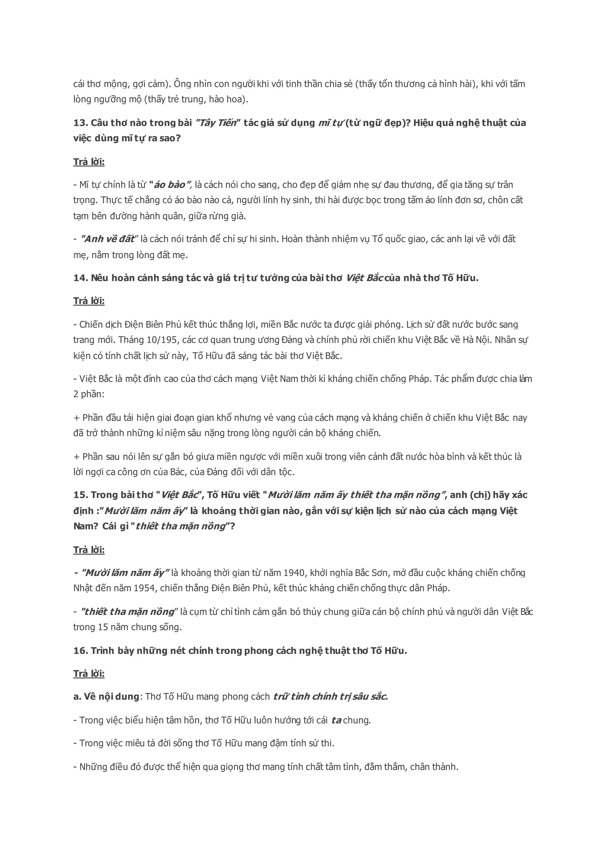 cái thơ mộng, gợi cảm). Ông nhìn con người khi với tinh thần chia sẻ (thấy tổn thương cả hình hài), khi với tấm
lòng ngưỡng mộ (thấy trẻ trung, hào hoa).
13. Câu thơ nào trong bài "Tây Tiến” tác giả sử dụng mĩ tự (từ ngữ đẹp)? Hiệu quả nghệ thuật của
việc dùng mĩ tự ra sao?
Trả lời:
- Mĩ tự chính là từ "áo bào”, là cách nói cho sang, cho đẹp để giảm nhẹ sự đau thương, để gia tăng sự trân
trọng. Thực tế chẳng có áo bào nào cả, người lính hy sinh, thi hài được bọc trong tấm áo lính đơn sơ, chôn cất
tạm bên đường hành quân, giữa rừng già.
- "Anh về đất” là cách nói tránh để chỉ sự hi sinh. Hoàn thành nhiệm vụ Tổ quốc giao, các anh lại về với đất
mẹ, nằm trong lòng đất mẹ.
14. Nêu hoàn cảnh sáng tác và giá trị tư tưởng của bài thơ Việt Bắc của nhà thơ Tố Hữu.
Trả lời:
- Chiến dịch Điện Biên Phủ kết thúc thắng lợi, miền Bắc nước ta được giải phóng. Lịch sử đất nước bước sang
trang mới. Tháng 10/195, các cơ quan trung ương Đảng và chính phủ rời chiến khu Việt Bắc về Hà Nội. Nhân sự
kiện có tính chất lịch sử này, Tố Hữu đã sáng tác bài thơ Việt Bắc.
- Việt Bắc là một đỉnh cao của thơ cách mạng Việt Nam thời kì kháng chiến chống Pháp. Tác phẩm được chia làm
2 phần:
+ Phần đầu tái hiện giai đoạn gian khổ nhưng vẻ vang của cách mạng và kháng chiến ở chiến khu Việt Bắc nay
đã trở thành những kỉ niệm sâu nặng trong lòng người cán bộ kháng chiến.
+ Phần sau nói lên sự gắn bó giưa miền ngược với miền xuôi trong viên cảnh đất nước hòa bình và kết thúc là
lời ngợi ca công ơn của Bác, của Đảng đối với dân tộc.
15. Trong bài thơ "Việt Bắc”, Tố Hữu viết "Mười lăm năm ấy thiết tha mặn nồng”, anh (chị) hãy xác
định :”Mười lăm năm ấy” là khoảng thời gian nào, gắn với sự kiện lịch sử nào của cách mạng Việt
Nam? Cái gì "thiết tha mặn nồng”?
Trả lời:
- "Mười lăm năm ấy” là khoảng thời gian từ năm 1940, khởi nghĩa Bắc Sơn, mở đầu cuộc kháng chiến chống
Nhật đến năm 1954, chiến thắng Điện Biên Phủ, kết thúc kháng chiến chống thực dân Pháp.
- "thiết tha mặn nồng” là cụm từ chỉ tình cảm gắn bó thủy chung giữa cán bộ chính phủ và người dân Việt Bắc
trong 15 năm chung sống.
16. Trình bày những nét chính trong phong cách nghệ thuật thơ Tố Hữu.
Trả lời:
a. Về nội dung: Thơ Tố Hữu mang phong cách trữ tình chính trị sâu sắc.
- Trong việc biểu hiện tâm hồn, thơ Tố Hữu luôn hướng tới cái ta chung.
- Trong việc miêu tả đời sống thơ Tố Hữu mang đậm tính sử thi.
- Những điều đó được thể hiện qua giọng thơ mang tính chất tâm tình, đằm thắm, chân thành.
 