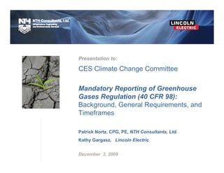 Presentation to:

CES Climate Change Committee

Mandatory Reporting of Greenhouse
Gases Regulation (40 CFR 98):
Background, General Requirements, and
Timeframes

Patrick Nortz, CPG, PE, NTH Consultants, Ltd.
Kathy Gargasz, Lincoln Electric


December 3, 2009
 