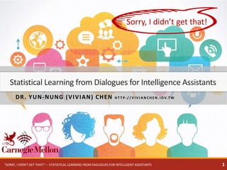 DR. YUN-NUNG (VIVIAN) CHEN H T T P : / / V I V I A N C H E N . I D V.T W
Statistical Learning from Dialogues for Intelligence Assistants
Sorry, I didn’t get that!
1"SORRY, I DIDN'T GET THAT!" -- STATISTICAL LEARNING FROM DIALOGUES FOR INTELLIGENT ASSISTANTS
 