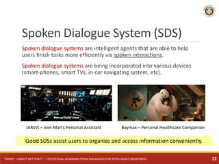Spoken dialogue systems are intelligent agents that are able to help
users finish tasks more efficiently via spoken interactions.
Spoken dialogue systems are being incorporated into various devices
(smart-phones, smart TVs, in-car navigating system, etc).
Good SDSs assist users to organize and access information conveniently.
Spoken Dialogue System (SDS)
JARVIS – Iron Man’s Personal Assistant Baymax – Personal Healthcare Companion
"SORRY, I DIDN'T GET THAT!" -- STATISTICAL LEARNING FROM DIALOGUES FOR INTELLIGENT ASSISTANTS 12
 