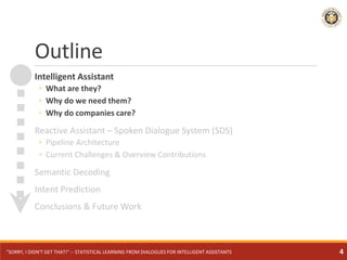 Outline
Intelligent Assistant
◦ What are they?
◦ Why do we need them?
◦ Why do companies care?
Reactive Assistant – Spoken Dialogue System (SDS)
◦ Pipeline Architecture
◦ Current Challenges & Overview Contributions
Semantic Decoding
Intent Prediction
Conclusions & Future Work
"SORRY, I DIDN'T GET THAT!" -- STATISTICAL LEARNING FROM DIALOGUES FOR INTELLIGENT ASSISTANTS 4
 