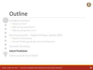 Outline
Intelligent Assistant
◦ What are they?
◦ Why do we need them?
◦ Why do companies care?
Reactive Assistant – Spoken Dialogue System (SDS)
◦ Pipeline Architecture
◦ Current Challenges & Overview Contributions
Semantic Decoding
Intent Prediction
Conclusions & Future Work
"SORRY, I DIDN'T GET THAT!" -- STATISTICAL LEARNING FROM DIALOGUES FOR INTELLIGENT ASSISTANTS 61
 