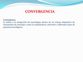 CONVERGENCIA

Convergencia:
se refiere a la integración de tecnologías dentro de un mismo dispositivo de
transmisión de mensajes, como la computadora, televisión y diferentes tipos de
aparatos tecnológicos.
 