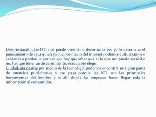 Desorientación: las NTI nos puede orientar o desorientar eso ya lo determina el
pensamiento de cada quien ya que por medio del internet podemos culturizarnos o
echarnos a perder, es por eso que hay que saber qué es lo que nos puede ser útil o
no, hay que tener un discernimiento, ósea, saber elegir.
Ciudadanía pasiva: por medio de la tecnología podemos encontrar una gran gama
de anuncios publicitarios y eso pasa porque las NTI son las principales
herramientas del hombre y es ahí donde las empresas hacen llegar toda la
información al consumidor.
 