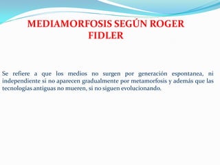 MEDIAMORFOSIS SEGÚN ROGER
                 FIDLER


Se refiere a que los medios no surgen por generación espontanea, ni
independiente si no aparecen gradualmente por metamorfosis y además que las
tecnologías antiguas no mueren, si no siguen evolucionando.
 