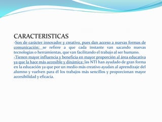 CARACTERISTICAS
-Son de carácter innovador y creativo, pues dan acceso a nuevas formas de
comunicación: se refiere a que cada instante van sacando nuevas
tecnologías o herramientas, que van facilitando el trabajo al ser humano.
-Tienen mayor influencia y beneficia en mayor proporción al área educativa
ya que la hace más accesible y dinámica: las NTI han ayudado de gran forma
en la educación ya que por un medio más creativo ayudan al aprendizaje del
alumno y vuelven para él los trabajos más sencillos y proporcionan mayor
accesibilidad y eficacia.
 