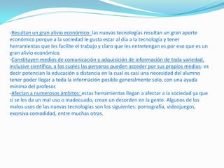 -Resultan un gran alivio económico: las nuevas tecnologías resultan un gran aporte
económico porque a la sociedad le gusta estar al día a la tecnología y tener
herramientas que les facilite el trabajo y claro que les entretengan es por eso que es un
gran alivio económico.
-Constituyen medios de comunicación y adquisición de información de toda variedad,
inclusive científica, a los cuales las personas pueden acceder por sus propios medios: es
decir potencian la educación a distancia en la cual es casi una necesidad del alumno
tener poder llegar a toda la información posible generalmente solo, con una ayuda
mínima del profesor.
-Afectan a numerosos ámbitos: estas herramientas llegan a afectar a la sociedad ya que
si se les da un mal uso o inadecuado, crean un desorden en la gente. Algunos de los
malos usos de las nuevas tecnologías son los siguientes: pornografía, videojuegos,
excesiva comodidad, entre muchas otras.
 