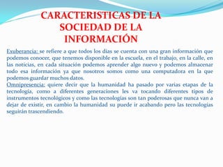 CARACTERISTICAS DE LA
                 SOCIEDAD DE LA
                  INFORMACIÓN
Exuberancia: se refiere a que todos los días se cuenta con una gran información que
podemos conocer, que tenemos disponible en la escuela, en el trabajo, en la calle, en
las noticias, en cada situación podemos aprender algo nuevo y podemos almacenar
todo esa información ya que nosotros somos como una computadora en la que
podemos guardar muchos datos.
Omnipresencia: quiere decir que la humanidad ha pasado por varias etapas de la
tecnología, como a diferentes generaciones les va tocando diferentes tipos de
instrumentos tecnológicos y como las tecnologías son tan poderosas que nunca van a
dejar de existir, en cambio la humanidad su puede ir acabando pero las tecnologías
seguirán trascendiendo.
 