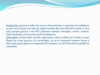 Irradiación: gracias a todas las nuevas herramientas o aparatos tecnológicos,
ya uno no se siente tan lejos de algún familiar del otro lado del mundo u otro
país porque gracias a las NTI podemos mandar mensajes, cartas, chatear,
video llamada y así no sentir tanto la distancia.
Velocidad: no hace falta mucha explicación, esto se refiere al tiempo en que
llegan las cosas gracias a la tecnología, ya no es necesario esperar horas o
hasta días para esperar la respuesta del receptor. Las NTI han hecho posible la
velocidad.
 