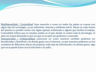Multilateralidad / Centralidad: hace mención a como en todos los países se cuenta con
algún tipo de tecnología, ya sea televisión, internet y telefonía móvil. Ahora en cada rincón
del planeta es posible contar con algún aparato sofisticado o alguno que facilite el trabajo.
Centralidad refiere que en estados unidos es el país donde se centra toda la tecnología, el
país con mayor demanda es por eso que es un país tan poderoso y avanzado.
Interactividad / Unilateralidad: menciona en como nosotros también podemos ser
beneficiados y beneficiar a la demás gente con el internet, ya que nosotros podemos ser los
creadores de diferentes aéreas así propiciar todo tipo de información a la demás gente, algo
que no se puede hacer con la televisión o la radio.
 