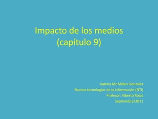 Impacto de los medios
     (capítulo 9)



                       Valeria Mc Millan González
         Nuevas tecnologías de la Información (NTI)
                            Profesor: Alberto Rojas
                                  Septiembre/2011
 