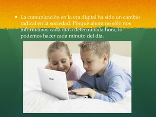  La comunicación en la era digital ha sido un cambio
radical en la sociedad. Porque ahora no sólo nos
informamos cada día a determinada hora, lo
podemos hacer cada minuto del día.
 