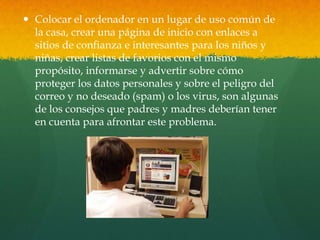  Colocar el ordenador en un lugar de uso común de
la casa, crear una página de inicio con enlaces a
sitios de confianza e interesantes para los niños y
niñas, crear listas de favorios con el mismo
propósito, informarse y advertir sobre cómo
proteger los datos personales y sobre el peligro del
correo y no deseado (spam) o los virus, son algunas
de los consejos que padres y madres deberían tener
en cuenta para afrontar este problema.
 