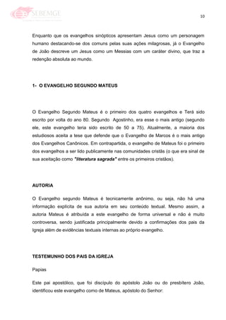 10
Enquanto que os evangelhos sinópticos apresentam Jesus como um personagem
humano destacando-se dos comuns pelas suas ações milagrosas, já o Evangelho
de João descreve um Jesus como um Messias com um caráter divino, que traz a
redenção absoluta ao mundo.
1- O EVANGELHO SEGUNDO MATEUS
O Evangelho Segundo Mateus é o primeiro dos quatro evangelhos e Terá sido
escrito por volta do ano 80. Segundo Agostinho, era esse o mais antigo (segundo
ele, este evangelho teria sido escrito de 50 a 75). Atualmente, a maioria dos
estudiosos aceita a tese que defende que o Evangelho de Marcos é o mais antigo
dos Evangelhos Canônicos. Em contrapartida, o evangelho de Mateus foi o primeiro
dos evangelhos a ser lido publicamente nas comunidades cristãs (o que era sinal de
sua aceitação como "literatura sagrada" entre os primeiros cristãos).
AUTORIA
O Evangelho segundo Mateus é tecnicamente anônimo, ou seja, não há uma
informação explícita de sua autoria em seu conteúdo textual. Mesmo assim, a
autoria Mateus é atribuída a este evangelho de forma universal e não é muito
controversa, sendo justificada principalmente devido a confirmações dos pais da
Igreja além de evidências textuais internas ao próprio evangelho.
TESTEMUNHO DOS PAIS DA IGREJA
Papias
Este pai apostólico, que foi discípulo do apóstolo João ou do presbítero João,
identificou este evangelho como de Mateus, apóstolo do Senhor:
 