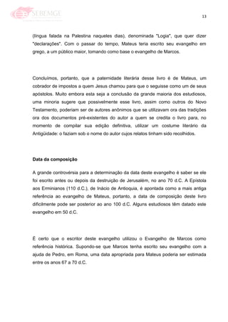 13
(língua falada na Palestina naqueles dias), denominada "Logia", que quer dizer
"declarações". Com o passar do tempo, Mateus teria escrito seu evangelho em
grego, a um público maior, tomando como base o evangelho de Marcos.
Concluímos, portanto, que a paternidade literária desse livro é de Mateus, um
cobrador de impostos a quem Jesus chamou para que o seguisse como um de seus
apóstolos. Muito embora esta seja a conclusão da grande maioria dos estudiosos,
uma minoria sugere que possivelmente esse livro, assim como outros do Novo
Testamento, poderiam ser de autores anônimos que se utilizavam ora das tradições
ora dos documentos pré-existentes do autor a quem se credita o livro para, no
momento de compilar sua edição definitiva, utilizar um costume literário da
Antigüidade: o faziam sob o nome do autor cujos relatos tinham sido recolhidos.
Data da composição
A grande controvérsia para a determinação da data deste evangelho é saber se ele
foi escrito antes ou depois da destruição de Jerusalém, no ano 70 d.C. A Epístola
aos Erminianos (110 d.C.), de Inácio de Antioquia, é apontada como a mais antiga
referência ao evangelho de Mateus, portanto, a data de composição deste livro
dificilmente pode ser posterior ao ano 100 d.C. Alguns estudiosos têm datado este
evangelho em 50 d.C.
É certo que o escritor deste evangelho utilizou o Evangelho de Marcos como
referência histórica. Supondo-se que Marcos tenha escrito seu evangelho com a
ajuda de Pedro, em Roma, uma data apropriada para Mateus poderia ser estimada
entre os anos 67 a 70 d.C.
 