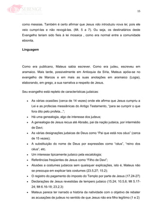 15
como messias. Também é certo afirmar que Jesus não introduziu nova lei, pois ele
veio cumpri-las e não revogá-las. (Mt. 5 a 7). Ou seja, os destinatários deste
Evangelho teriam sido fieis à lei mosaica , como era normal entre a comunidade
ebionita.
Linguagem
Como era publicano, Mateus sabia escrever. Como era judeu, escreveu em
aramaico. Mais tarde, possivelmente em Antioquia da Síria, Mateus apóia-se no
evangelho de Marcos e em mais as suas anotações em aramaico (Logia),
elaborando, em grego, a sua narrativa a respeito de Jesus.
Seu evangelho está repleto de características judaicas:
As várias ocasiões (cerca de 14 vezes) onde ele afirma que Jesus cumpriu a
Lei e as profecias messiânicas do Antigo Testamento, ―para se cumprir o que
fora dito pelo profeta...‖;
Há uma genealogia, algo de interesse dos judeus;
A genealogia de Jesus recua até Abraão, pai da nação judaica, por intermédio
de Davi;
As várias designações judaicas de Deus como ―Pai que está nos céus‖ (cerca
de 15 vezes);
A substituição do nome de Deus por expressões como ―céus‖, ―reino dos
céus‖, etc.
Um interesse tipicamente judaico pela escatologia;
Referências freqüentes de Jesus como ―Filho de Davi‖;
Alusões a costumes judaicos sem quaisquer explicações, isto é, Mateus não
se preocupa em explicar tais costumes (23.5,27; 15.2);
O registro do pagamento do imposto do Templo por parte de Jesus (17.24-27)
Declarações de Jesus revestidas de tempero judaico (15.24; 10.5,6; Mt 5.17-
24; Mt 6.16-18; 23.2,3)
Mateus parece ter narrado a história da natividade com o objetivo de rebater
as acusações de judeus no sentido de que Jesus não era filho legítimo (1 e 2)
 