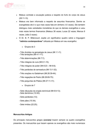 16
Mateus combate a acusação judaica a respeito do furto do corpo de Jesus
(28:11-15)
Mateus era bem informado a respeito de assuntos financeiros. Dentre os
evangelistas ele é o que mais vezes fala em dinheiro (12 vezes). Ele também
distinguiu mais variedades monetárias do que os demais evangelhos e usou
mais vezes termos financeiros (Mateus 38 vezes; Lucas 22 vezes; Marcos 8
vezes; João 2 vezes).
O Dr. B. P. Bittencourt, expõe um significativo quadro sobre a linguagem
“rabínica contemporânea” utilizada por Mateus em seu evangelho:
Grupos de 3
- Três divisões na genealogia de Jesus (Mt 1:1-7);
- Três tentações (Mt 4:1-11);
- Três determinações (Mt 7:7);
- Três milagres de cura (Mt 8:1-15);
- Três milagres de poder (Mt 8:23 – Mt 9:8);
- Três parábolas de semeadura (Mt 13:1-32);
- Três orações no Getsêmani (Mt 26:39-44);
- Três negações de Pedro (Mt 26:69-75);
- Três perguntas de Pilatos (Mt 27:11-17);
Grupos de 7
- Sete cláusulas da oração dominical (Mt 6:9-13);
- Sete demônios (12:45);
- Sete parábolas (13);
- Sete pães (15:34);
- Sete irmãos (22:25);
Manuscritos Antigos
Os principais manuscritos gregos (unciais) trazem sempre os quatro evangelhos
presentes. Os manuscritos que trazem apenas os evangelhos são mais numerosos
 