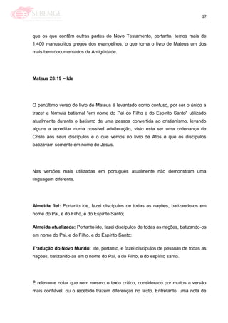17
que os que contêm outras partes do Novo Testamento, portanto, temos mais de
1.400 manuscritos gregos dos evangelhos, o que torna o livro de Mateus um dos
mais bem documentados da Antigüidade.
Mateus 28:19 – Ide
O penúltimo verso do livro de Mateus é levantado como confuso, por ser o único a
trazer a fórmula batismal "em nome do Pai do Filho e do Espírito Santo" utilizado
atualmente durante o batismo de uma pessoa convertida ao cristianismo, levando
alguns a acreditar numa possível adulteração, visto esta ser uma ordenança de
Cristo aos seus discípulos e o que vemos no livro de Atos é que os discípulos
batizavam somente em nome de Jesus.
Nas versões mais utilizadas em português atualmente não demonstram uma
linguagem diferente.
Almeida fiel: Portanto ide, fazei discípulos de todas as nações, batizando-os em
nome do Pai, e do Filho, e do Espírito Santo;
Almeida atualizada: Portanto ide, fazei discípulos de todas as nações, batizando-os
em nome do Pai, e do Filho, e do Espírito Santo;
Tradução do Novo Mundo: Ide, portanto, e fazei discípulos de pessoas de todas as
nações, batizando-as em o nome do Pai, e do Filho, e do espírito santo.
É relevante notar que nem mesmo o texto crítico, considerado por muitos a versão
mais confiável, ou o recebido trazem diferenças no texto. Entretanto, uma nota de
 