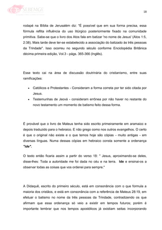 18
rodapé na Bíblia de Jerusalém diz: "É possível que em sua forma precisa, essa
fórmula reflita influência do uso litúrgico posteriormente fixado na comunidade
primitiva. Sabe-se que o livro dos Atos fala em batizar 'no nome de Jesus' (Atos 1:5,
2:38). Mais tarde deve ter-se estabelecido a associação do batizado às três pessoas
da Trindade". Isso ocorreu no segundo século conforme Enciclopédia Britânica
décima primeira edição, Vol.3 - págs. 365-366 (Inglês).
Esse texto cai na área de discussão doutrinária do cristianismo, entre suas
ramificações:
Católicos e Protestantes - Consideram a forma correta por ter sido citada por
Jesus.
Testemunhas de Jeová - consideram errônea por não haver no restante do
novo testamento um momento de batismo feito dessa forma.
É provável que o livro de Mateus tenha sido escrito primeiramente em aramaico e
depois traduzido para o hebraico. E não grego como nos outros evangelhos. O certo
é que o original não existe e o que temos hoje são cópias - muito antigas - em
diversas línguas. Numa dessas cópias em hebraico consta somente a ordenança
"ide".
O texto então ficaria assim a partir do verso 18: " Jesus, aproximando-se deles,
disse-lhes: Toda a autoridade me foi dada no céu e na terra. Ide e ensinai-os a
observar todas as coisas que vos ordenei para sempre."
A Didaquê, escrito do primeiro século, está em consonância com o que formula a
maioria dos cristãos, e está em consonância com a referência de Mateus 28:19, em
efetuar o batismo no nome da três pessoas da Trindade, contradizendo os que
afirmam que essa ordenança só veio a existir em tempos futuros; porém é
importante lembrar que nos tempos apostólicos já existiam seitas incorporando
 
