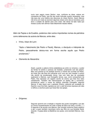 21
ouviu nem seguiu nosso Senhor, mas, conforme se disse, esteve em
companhia de Pedro, que lhe deu tanta instrução quanto necessária, mas
não para dar uma história dos discursos do nosso Senhor. Assim Marcos
não errou em nada ao escrever algumas coisas como ele as recordava; pois
teve o cuidado de atentar para uma coisa: não deixar de lado nada que
tivesse ouvido nem afirmar nada falsamente nesses relatos.
Além de Papias e de Eusébio, podemos citar outros importantes nomes da patrística
como defensores da autoria de Marcos, entre eles:
Irineu, bispo de Lyon:
"Após o falecimento [de Pedro e Paulo], Marcos, o discípulo e intérprete de
Pedro, pessoalmente deixou-nos em forma escrita aquilo que Pedro
proclamara."
Clemente de Alexandria:
Assim, quando a palavra divina estabeleceu-se entre os romanos, o poder
de Simão foi extinto e pereceu de imediato, juntamente com ele próprio.
Mas uma grande luz de piedade iluminou a mente dos ouvintes de Pedro,
de modo que não lhes era suficiente ouvir uma vez nem receber o ensino
não escrito da proclamação divina, mas com todo tipo de exortação
suplicaram a Marcos, cujo Evangelho temos, que, como companheiro de
Pedro, lhes deixasse um registro escrito do ensino que lhes fora dado
verbalmente. Também não interromperam os apelos até o convencer,
tornando-se assim a causa da história chamada Evangelho segundo
Marcos. E eles dizem que o apóstolo (Pedro), sabendo por revelação do
Espírito o que fora feito, agradou-se com o zelo fervoroso expresso por eles
e ratificou a escritura para que fosse lida nas igrejas.
Orígenes:
Segundo aprendi com a tradição a respeito dos quatro evangelhos, que são
os únicos inquestionáveis em toda a Igreja de Deus em todo o mundo. (...)
O segundo é de acordo com Marcos, que compôs conforme Pedro explicou
a ele, a quem também reconhece como seu filho em sua Epístola Geral,
dizendo: ‗A igreja eleita na Babilônia vos saúda, como também Marcos, meu
filho‘.
 