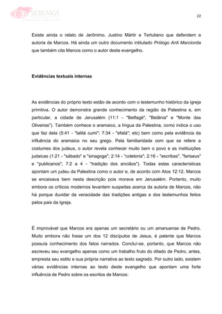 22
Existe ainda o relato de Jerônimo, Justino Mártir e Tertuliano que defendem a
autoria de Marcos. Há ainda um outro documento intitulado Prólogo Anti Marcionita
que também cita Marcos como o autor deste evangelho.
Evidências textuais internas
As evidências do próprio texto estão de acordo com o testemunho histórico da igreja
primitiva. O autor demonstra grande conhecimento da região da Palestina e, em
particular, a cidade de Jerusalém (11:1 - "Betfagé", "Betânia" e "Monte das
Oliveiras"). Também conhece o aramaico, a língua da Palestina, como indica o uso
que faz dela (5:41 - "talitá cumi"; 7:34 - "efatá"; etc) bem como pela evidência da
influência do aramaico no seu grego. Pela familiaridade com que se refere a
costumes dos judeus, o autor revela conhecer muito bem o povo e as instituições
judaicas (1:21 - "sábado" e "sinagoga"; 2:14 - "coletoria"; 2:16 - "escribas", "fariseus"
e "publicanos"; 7:2 a 4 - "tradição dos anciãos"). Todas estas características
apontam um judeu da Palestina como o autor e, de acordo com Atos 12:12, Marcos
se encaixava bem nesta descrição pois morava em Jerusalém. Portanto, muito
embora os críticos modernos levantem suspeitas acerca da autoria de Marcos, não
há porque duvidar da veracidade das tradições antigas e dos testemunhos feitos
pelos pais da Igreja.
É improvável que Marcos era apenas um secretário ou um amanuense de Pedro.
Muito embora não fosse um dos 12 discípulos de Jesus, é patente que Marcos
possuía conhecimento dos fatos narrados. Concluí-se, portanto, que Marcos não
escreveu seu evangelho apenas como um trabalho fruto do ditado de Pedro, antes,
empresta seu estilo e sua própria narrativa ao texto sagrado. Por outro lado, existem
várias evidências internas ao texto deste evangelho que apontam uma forte
influência de Pedro sobre os escritos de Marcos:
 
