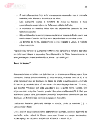 23
O evangelho começa, logo após uma pequena preparação, com a chamada
de Pedro, sem referência à natividade de Jesus;
Este evangelho focaliza o ministério de Jesus na Galiléia, e mais
especialmente nos arredores de Cafarnaum, cidade de Pedro;
A vivacidade da narrativa indica que são experiências pessoais de uma
testemunha ocular;
São omitidos alguns pormenores que destacam a pessoa de Pedro, como sua
confissão em Cesaréia de Filipe e sua experiência de andar sobre o mar;
As derrotas de Pedro, especialmente a sua negação a Jesus, é relatada
minuciosamente.
Papias deixou claro que o Evangelho de Marcos não apresenta a narrativa dos fatos
em ordem cronológica e, segundo o Novo Comentário da Bíblia, "aparentemente, o
evangelho segue uma ordem homilética, em vez de cronológica".
Quem foi Marcos?
Alguns estudiosos acreditam que João Marcos, ou simplesmente Marcos, como ficou
conhecido, tivesse aproximadamente 20 anos de idade, ou fosse cerca de 10 a 15
anos mais jovem que os discípulos na época da prisão e crucificação de , derivado
do hebraico Jesus. O seu nome João vem do grego Ioannes Yohanan,
que significa “Yahweh tem sido gracioso”. Seu segundo nome, Marcos, tem
origem no latim e significa ―martelo grande‖. Seu primo era Barnabé (Cl. 4:10a), que
aparentava possuir bens, pois vendeu um campo e depositou o dinheiro aos pés dos
discípulos (At 4:36,37) logo no início da igreja em Jerusalém.
"Saúda-vos Aristarco, prisioneiro comigo, e Marcos, primo de Barnabé (...)" –
Colossenses 4:10(a)
"José, a quem os apóstolos deram o sobrenome de Barnabé, que quer dizer filho da
exortação, levita, natural de Chipre, como que tivesse um campo, vendendo-o,
trouxe o preço e o depositou aos pés dos apóstolos" – Atos 4:36,37
 