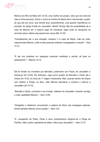 24
Marcos era filho de Maria (At 12:12), uma mulher de posses, visto que era dona de
casa e tinha escravos. Como o nome do marido de Maria não é mencionado, supõe-
se que ela era viúva. Sua família teve, possivelmente, uma grande importância no
princípio da Igreja Cristã em Jerusalém. Merrill Tenney fala da possibilidade de a
casa de Marcos ser o mesmo lugar do Cenáculo, lugar onde os discípulos se
reuniram para a última ceia pascal com Jesus (Mc 14:15).
"Considerando ele a sua situação, resolveu ir à casa de Maria, mãe de João,
cognominado Marcos, onde muitas pessoas estavam congregadas e oravam" - Atos
12:12
"E ele vos mostrará um espaçoso cenáculo mobiliado e pronto; ali fazei os
preparativos." – Marcos 14:15
Ele foi levado ao ministério por Barnabé, juntamente com Paulo, de Jerusalém a
Antioquia (At 12:25). Da Antioquia, viaja como auxiliar de Barnabé e Paulo até o
Chipre (At 13:5), no início da 1ª viagem missionária. Mas, quando saíram de Chipre
com destino a Perge, na Ásia, João Marcos abandona a comitiva e retorna a
Jerusalém (At 13:13).
"Barnabé e Saulo, cumprida a sua missão, voltaram de Jerusalém, levando consigo
a João, apelidado Marcos." - Atos 12:25
"Chegados a Salamina, anunciavam a palavra de Deus nas sinagogas judaicas;
tinham também Marcos como auxiliar." - Atos 13:5
"E, navegando de Pafos, Paulo e seus companheiros dirigiram-se a Perge da
Panfília. João, porém, apartando-se deles, voltou para Jerusalém." - Atos 13:13
 