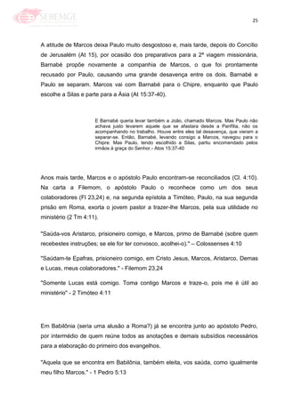 25
A atitude de Marcos deixa Paulo muito desgostoso e, mais tarde, depois do Concílio
de Jerusalém (At 15), por ocasião dos preparativos para a 2ª viagem missionária,
Barnabé propõe novamente a companhia de Marcos, o que foi prontamente
recusado por Paulo, causando uma grande desavença entre os dois. Barnabé e
Paulo se separam. Marcos vai com Barnabé para o Chipre, enquanto que Paulo
escolhe a Silas e parte para a Ásia (At 15:37-40).
E Barnabé queria levar também a João, chamado Marcos. Mas Paulo não
achava justo levarem aquele que se afastara desde a Panfília, não os
acompanhando no trabalho. Houve entre eles tal desavença, que vieram a
separar-se. Então, Barnabé, levando consigo a Marcos, navegou para o
Chipre. Mas Paulo, tendo escolhido a Silas, partiu encomendado pelos
irmãos à graça do Senhor.- Atos 15:37-40
Anos mais tarde, Marcos e o apóstolo Paulo encontram-se reconciliados (Cl. 4:10).
Na carta a Filemom, o apóstolo Paulo o reconhece como um dos seus
colaboradores (Fl 23,24) e, na segunda epístola a Timóteo, Paulo, na sua segunda
prisão em Roma, exorta o jovem pastor a trazer-lhe Marcos, pela sua utilidade no
ministério (2 Tm 4:11).
"Saúda-vos Aristarco, prisioneiro comigo, e Marcos, primo de Barnabé (sobre quem
recebestes instruções; se ele for ter convosco, acolhei-o)." – Colossenses 4:10
"Saúdam-te Epafras, prisioneiro comigo, em Cristo Jesus, Marcos, Aristarco, Demas
e Lucas, meus colaboradores." - Filemom 23,24
"Somente Lucas está comigo. Toma contigo Marcos e traze-o, pois me é útil ao
ministério" - 2 Timóteo 4:11
Em Babilônia (seria uma alusão a Roma?) já se encontra junto ao apóstolo Pedro,
por intermédio de quem reúne todos as anotações e demais subsídios necessários
para a elaboração do primeiro dos evangelhos.
"Aquela que se encontra em Babilônia, também eleita, vos saúda, como igualmente
meu filho Marcos." - 1 Pedro 5:13
 