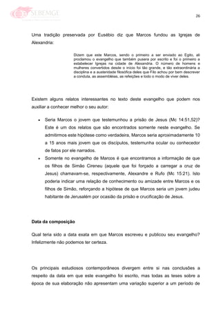 26
Uma tradição preservada por Eusébio diz que Marcos fundou as Igrejas de
Alexandria:
Dizem que este Marcos, sendo o primeiro a ser enviado ao Egito, ali
proclamou o evangelho que também pusera por escrito e foi o primeiro a
estabelecer Igrejas na cidade de Alexandria. O número de homens e
mulheres convertidos desde o início foi tão grande, e tão extraordinária a
disciplina e a austeridade filosófica deles que Filo achou por bem descrever
a conduta, as assembléias, as refeições e todo o modo de viver deles.
Existem alguns relatos interessantes no texto deste evangelho que podem nos
auxiliar a conhecer melhor o seu autor:
Seria Marcos o jovem que testemunhou a prisão de Jesus (Mc 14:51,52)?
Este é um dos relatos que são encontrados somente neste evangelho. Se
admitirmos este hipótese como verdadeira, Marcos seria aproximadamente 10
a 15 anos mais jovem que os discípulos, testemunha ocular ou conhecedor
de fatos por ele narrados.
Somente no evangelho de Marcos é que encontramos a informação de que
os filhos de Simão Cireneu (aquele que foi forçado a carregar a cruz de
Jesus) chamavam-se, respectivamente, Alexandre e Rufo (Mc 15:21). Isto
poderia indicar uma relação de conhecimento ou amizade entre Marcos e os
filhos de Simão, reforçando a hipótese de que Marcos seria um jovem judeu
habitante de Jerusalém por ocasião da prisão e crucificação de Jesus.
Data da composição
Qual teria sido a data exata em que Marcos escreveu e publicou seu evangelho?
Infelizmente não podemos ter certeza.
Os principais estudiosos contemporâneos divergem entre si nas conclusões a
respeito da data em que este evangelho foi escrito, mas todas as teses sobre a
época de sua elaboração não apresentam uma variação superior a um período de
 