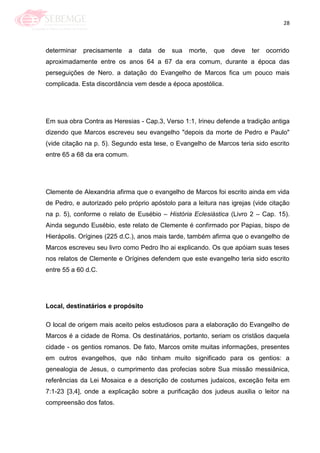 28
determinar precisamente a data de sua morte, que deve ter ocorrido
aproximadamente entre os anos 64 a 67 da era comum, durante a época das
perseguições de Nero. a datação do Evangelho de Marcos fica um pouco mais
complicada. Esta discordância vem desde a época apostólica.
Em sua obra Contra as Heresias - Cap.3, Verso 1:1, Irineu defende a tradição antiga
dizendo que Marcos escreveu seu evangelho "depois da morte de Pedro e Paulo"
(vide citação na p. 5). Segundo esta tese, o Evangelho de Marcos teria sido escrito
entre 65 a 68 da era comum.
Clemente de Alexandria afirma que o evangelho de Marcos foi escrito ainda em vida
de Pedro, e autorizado pelo próprio apóstolo para a leitura nas igrejas (vide citação
na p. 5), conforme o relato de Eusébio – História Eclesiástica (Livro 2 – Cap. 15).
Ainda segundo Eusébio, este relato de Clemente é confirmado por Papias, bispo de
Hierápolis. Orígines (225 d.C.), anos mais tarde, também afirma que o evangelho de
Marcos escreveu seu livro como Pedro lho ai explicando. Os que apóiam suas teses
nos relatos de Clemente e Orígines defendem que este evangelho teria sido escrito
entre 55 a 60 d.C.
Local, destinatários e propósito
O local de origem mais aceito pelos estudiosos para a elaboração do Evangelho de
Marcos é a cidade de Roma. Os destinatários, portanto, seriam os cristãos daquela
cidade - os gentios romanos. De fato, Marcos omite muitas informações, presentes
em outros evangelhos, que não tinham muito significado para os gentios: a
genealogia de Jesus, o cumprimento das profecias sobre Sua missão messiânica,
referências da Lei Mosaica e a descrição de costumes judaicos, exceção feita em
7:1-23 [3,4], onde a explicação sobre a purificação dos judeus auxilia o leitor na
compreensão dos fatos.
 