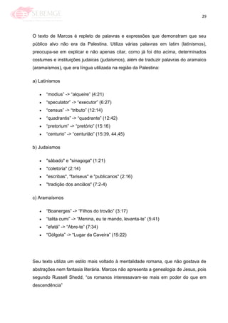 29
O texto de Marcos é repleto de palavras e expressões que demonstram que seu
público alvo não era da Palestina. Utiliza várias palavras em latim (latinismos),
preocupa-se em explicar e não apenas citar, como já foi dito acima, determinados
costumes e instituições judaicas (judaísmos), além de traduzir palavras do aramaico
(aramaísmos), que era língua utilizada na região da Palestina:
a) Latinismos
―modius‖ -> ―alqueire‖ (4:21)
―speculator‖ -> ―executor‖ (6:27)
―census‖ -> ―tributo‖ (12:14)
―quadrantis‖ -> ―quadrante‖ (12:42)
―pretorium‖ -> ―pretório‖ (15:16)
―centurio‖ -> ―centurião‖ (15:39, 44,45)
b) Judaísmos
"sábado" e "sinagoga" (1:21)
"coletoria" (2:14)
"escribas", "fariseus" e "publicanos" (2:16)
"tradição dos anciãos" (7:2-4)
c) Aramaísmos
―Boanerges‖ -> ―Filhos do trovão‖ (3:17)
―talita cumi‖ -> ―Menina, eu te mando, levanta-te‖ (5:41)
―efatá‖ -> ―Abre-te‖ (7:34)
―Gólgota‖ -> ―Lugar da Caveira‖ (15:22)
Seu texto utiliza um estilo mais voltado à mentalidade romana, que não gostava de
abstrações nem fantasia literária. Marcos não apresenta a genealogia de Jesus, pois
segundo Russell Shedd, ―os romanos interessavam-se mais em poder do que em
descendência‖
 