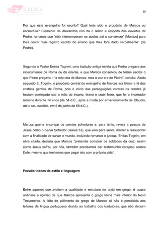 30
Por que este evangelho foi escrito? Qual teria sido o propósito de Marcos ao
escrevê-lo? Clemente de Alexandria nos dá o relato a respeito dos ouvintes de
Pedro, romanos que ―não interromperam os apelos até o convencer‖ [Marcos] para
lhes deixar ―um registro escrito do ensino que lhes fora dado verbalmente‖ (de
Pedro).
Segundo o Pastor Enéas Tognini, uma tradição antiga revela que Pedro pregava aos
catecúmenos de Roma ou do oriente, e que Marcos conservou de forma escrita o
que Pedro pregava – ―a mão era de Marcos, mas a voz era de Pedro‖, conclui. Ainda
segundo E. Tognini, o propósito central do evangelho de Marcos era firmar a fé dos
cristãos gentios de Roma, pois o início das perseguições contras os crentes já
haviam começado sob a mão do insano, tirano e cruel Nero, que foi o imperador
romano durante 14 anos (de 54 d.C., após a morte por envenenamento de Cláudio,
até o seu suicídio, em 9 de junho de 68 d.C.).
Marcos queria encorajar os crentes sofredores e, para tanto, revela a pessoa de
Jesus como o Servo Sofredor (Isaías 53), que veio para servir, morrer e ressuscitar
com a finalidade de salvar o mundo, incluindo romanos e judeus. Enéas Tognini, em
obra citada, declara que Marcos ―pretendia consolar os soldados da cruz: assim
como Jesus sofreu por nós, também precisamos dar testemunho corajoso acerca
Dele, mesmo que tenhamos que pagar isto com a própria vida‖.
Peculiaridades de estilo e linguagem
Entre aqueles que avaliam a qualidade e estrutura do texto em grego, é quase
unânime a opinião de que Marcos apresenta o grego koinê mais inferior do Novo
Testamento. A falta de polimento do grego de Marcos só não é percebida aos
leitores de língua portuguesa devido ao trabalho dos tradutores, que não deixam
 