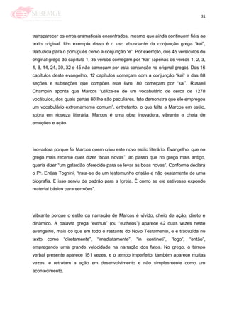 31
transparecer os erros gramaticais encontrados, mesmo que ainda continuem fiéis ao
texto original. Um exemplo disso é o uso abundante da conjunção grega ―kai‖,
traduzida para o português como a conjunção ―e‖. Por exemplo, dos 45 versículos do
original grego do capítulo 1, 35 versos começam por ―kai‖ (apenas os versos 1, 2, 3,
4, 8, 14, 24, 30, 32 e 45 não começam por esta conjunção no original grego). Dos 16
capítulos deste evangelho, 12 capítulos começam com a conjunção ―kai‖ e das 88
seções e subseções que compões este livro, 80 começam por ―kai‖. Russell
Champlin aponta que Marcos ―utiliza-se de um vocabulário de cerca de 1270
vocábulos, dos quais penas 80 lhe são peculiares. Isto demonstra que ele empregou
um vocabulário extremamente comum‖. entretanto, o que falta a Marcos em estilo,
sobra em riqueza literária. Marcos é uma obra inovadora, vibrante e cheia de
emoções e ação.
Inovadora porque foi Marcos quem criou este novo estilo literário: Evangelho, que no
grego mais recente quer dizer ―boas novas‖, ao passo que no grego mais antigo,
queria dizer ―um galardão oferecido para se levar as boas novas‖. Conforme declara
o Pr. Enéas Tognini, ―trata-se de um testemunho cristão e não exatamente de uma
biografia. E isso serviu de padrão para a Igreja. É como se ele estivesse expondo
material básico para sermões‖.
Vibrante porque o estilo da narração de Marcos é vívido, cheio de ação, direto e
dinâmico. A palavra grega ―euthus‖ (ou ―eutheos‖) aparece 42 duas vezes neste
evangelho, mais do que em todo o restante do Novo Testamento, e é traduzida no
texto como ―diretamente‖, ―imediatamente‖, ―in contineti‖, ―logo‖, ―então‖,
empregando uma grande velocidade na narração dos fatos. No grego, o tempo
verbal presente aparece 151 vezes, e o tempo imperfeito, também aparece muitas
vezes, e retratam a ação em desenvolvimento e não simplesmente como um
acontecimento.
 