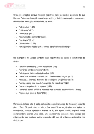 32
Cheia de emoções porque ninguém registrou mais as reações pessoais do que
Marcos. Estas reações estão espalhadas ao longo de todo o evangelho, revelando o
sentimento e a emoção dos ouvintes de Jesus:
―admirados‖ (1:27)
―criticavam‖ (2:7)
―medrosos‖ (4:41)
―aterrorizada e tremendo‖ (5:33)
―perplexos‖ (6:14)
―espantados‖ (7:37)
"amargamente hostis‖ (14:1) e mais 22 referências deste tipo
No evangelho de Marcos também estão registrados as ações e sentimentos de
Jesus:
―olhando em redor (...) com indignação‖ (3:5)
―tomando a mão da menina‖ (5:41)
―admirou-se da incredulidade deles‖ (6:6)
―meteu-lhe os dedos nos ouvidos (...) tocou-lhe na língua‖ (7:33)
"Jesus (...) arrancou do íntimo do seu espírito um gemido‖ (8:12)
―tomou o cego pela mão (...) cuspindo-lhe nos olhos‖ (8:23)
―tomando-o pela mão, o ergueu‖ (9:27)
―tomando-as nos braços e impondo-lhes as mãos, as abençoava‖ (10:16)
―fitando-o, o amou e disse‖ (10:21)
Marcos dá ênfase total à ação, colocando os ensinamentos de Jesus em segundo
plano. Das 70 parábolas ou alocuções parabólicas registradas em todos os
evangelhos, Marcos apresenta apenas 18 e, em alguns casos, algumas delas
compreendem apenas uma frase. Em contrapartida, concede mais espaço aos
milagres do que qualquer outro evangelho (20 dos 40 milagres registrados nos
sinópticos):
 