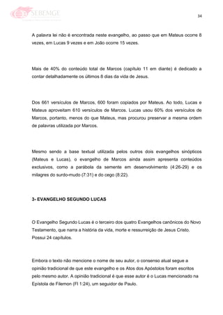 34
A palavra lei não é encontrada neste evangelho, ao passo que em Mateus ocorre 8
vezes, em Lucas 9 vezes e em João ocorre 15 vezes.
Mais de 40% do conteúdo total de Marcos (capítulo 11 em diante) é dedicado a
contar detalhadamente os últimos 8 dias da vida de Jesus.
Dos 661 versículos de Marcos, 600 foram copiados por Mateus. Ao todo, Lucas e
Mateus aproveitam 610 versículos de Marcos. Lucas usou 60% dos versículos de
Marcos, portanto, menos do que Mateus, mas procurou preservar a mesma ordem
de palavras utilizada por Marcos.
Mesmo sendo a base textual utilizada pelos outros dois evangelhos sinópticos
(Mateus e Lucas), o evangelho de Marcos ainda assim apresenta conteúdos
exclusivos, como a parábola da semente em desenvolvimento (4:26-29) e os
milagres do surdo-mudo (7:31) e do cego (8:22).
3- EVANGELHO SEGUNDO LUCAS
O Evangelho Segundo Lucas é o terceiro dos quatro Evangelhos canônicos do Novo
Testamento, que narra a história da vida, morte e ressurreição de Jesus Cristo.
Possui 24 capítulos.
Embora o texto não mencione o nome de seu autor, o consenso atual segue a
opinião tradicional de que este evangelho e os Atos dos Apóstolos foram escritos
pelo mesmo autor. A opinião tradicional é que esse autor é o Lucas mencionado na
Epístola de Filemon (Fl 1:24), um seguidor de Paulo.
 