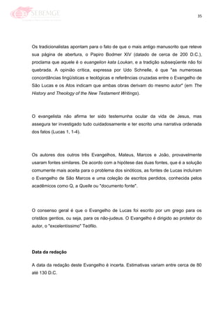 35
Os tradicionalistas apontam para o fato de que o mais antigo manuscrito que reteve
sua página de abertura, o Papiro Bodmer XIV (datado de cerca de 200 D.C.),
proclama que aquele é o euangelion kata Loukan, e a tradição subseqüente não foi
quebrada. A opinião crítica, expressa por Udo Schnelle, é que "as numerosas
concordâncias lingüísticas e teológicas e referências cruzadas entre o Evangelho de
São Lucas e os Atos indicam que ambas obras derivam do mesmo autor" (em The
History and Theology of the New Testament Writings).
O evangelista não afirma ter sido testemunha ocular da vida de Jesus, mas
assegura ter investigado tudo cuidadosamente e ter escrito uma narrativa ordenada
dos fatos (Lucas 1, 1-4).
Os autores dos outros três Evangelhos, Mateus, Marcos e João, provavelmente
usaram fontes similares. De acordo com a hipótese das duas fontes, que é a solução
comumente mais aceita para o problema dos sinóticos, as fontes de Lucas incluíram
o Evangelho de São Marcos e uma coleção de escritos perdidos, conhecida pelos
acadêmicos como Q, a Quelle ou "documento fonte".
O consenso geral é que o Evangelho de Lucas foi escrito por um grego para os
cristãos gentios, ou seja, para os não-judeus. O Evangelho é dirigido ao protetor do
autor, o "excelentíssimo" Teófilo.
Data da redação
A data da redação deste Evangelho é incerta. Estimativas variam entre cerca de 80
até 130 D.C.
 