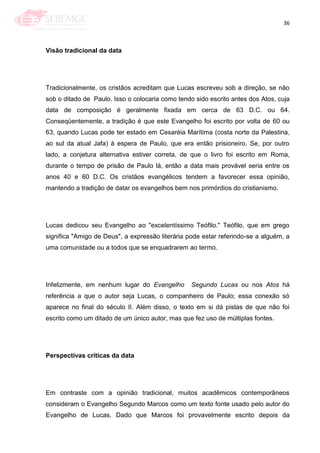36
Visão tradicional da data
Tradicionalmente, os cristãos acreditam que Lucas escreveu sob a direção, se não
sob o ditado de Paulo. Isso o colocaria como tendo sido escrito antes dos Atos, cuja
data de composição é geralmente fixada em cerca de 63 D.C. ou 64.
Conseqüentemente, a tradição é que este Evangelho foi escrito por volta de 60 ou
63, quando Lucas pode ter estado em Cesaréia Marítima (costa norte da Palestina,
ao sul da atual Jafa) à espera de Paulo, que era então prisioneiro. Se, por outro
lado, a conjetura alternativa estiver correta, de que o livro foi escrito em Roma,
durante o tempo de prisão de Paulo lá, então a data mais provável seria entre os
anos 40 e 60 D.C. Os cristãos evangélicos tendem a favorecer essa opinião,
mantendo a tradição de datar os evangelhos bem nos primórdios do cristianismo.
Lucas dedicou seu Evangelho ao "excelentíssimo Teófilo." Teófilo, que em grego
significa "Amigo de Deus", a expressão literária pode estar referindo-se a alguém, a
uma comunidade ou a todos que se enquadrarem ao termo.
Infelizmente, em nenhum lugar do Evangelho Segundo Lucas ou nos Atos há
referência a que o autor seja Lucas, o companheiro de Paulo; essa conexão só
aparece no final do século II. Além disso, o texto em si dá pistas de que não foi
escrito como um ditado de um único autor, mas que fez uso de múltiplas fontes.
Perspectivas críticas da data
Em contraste com a opinião tradicional, muitos acadêmicos contemporâneos
consideram o Evangelho Segundo Marcos como um texto fonte usado pelo autor do
Evangelho de Lucas. Dado que Marcos foi provavelmente escrito depois da
 