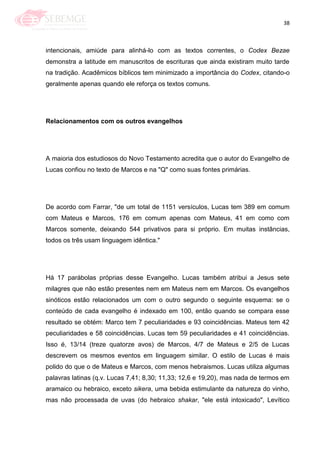 38
intencionais, amiúde para alinhá-lo com as textos correntes, o Codex Bezae
demonstra a latitude em manuscritos de escrituras que ainda existiram muito tarde
na tradição. Acadêmicos bíblicos tem minimizado a importância do Codex, citando-o
geralmente apenas quando ele reforça os textos comuns.
Relacionamentos com os outros evangelhos
A maioria dos estudiosos do Novo Testamento acredita que o autor do Evangelho de
Lucas confiou no texto de Marcos e na "Q" como suas fontes primárias.
De acordo com Farrar, "de um total de 1151 versículos, Lucas tem 389 em comum
com Mateus e Marcos, 176 em comum apenas com Mateus, 41 em como com
Marcos somente, deixando 544 privativos para si próprio. Em muitas instâncias,
todos os três usam linguagem idêntica."
Há 17 parábolas próprias desse Evangelho. Lucas também atribui a Jesus sete
milagres que não estão presentes nem em Mateus nem em Marcos. Os evangelhos
sinóticos estão relacionados um com o outro segundo o seguinte esquema: se o
conteúdo de cada evangelho é indexado em 100, então quando se compara esse
resultado se obtém: Marco tem 7 peculiaridades e 93 coincidências. Mateus tem 42
peculiaridades e 58 coincidências. Lucas tem 59 peculiaridades e 41 coincidências.
Isso é, 13/14 (treze quatorze avos) de Marcos, 4/7 de Mateus e 2/5 de Lucas
descrevem os mesmos eventos em linguagem similar. O estilo de Lucas é mais
polido do que o de Mateus e Marcos, com menos hebraismos. Lucas utiliza algumas
palavras latinas (q.v. Lucas 7,41; 8,30; 11,33; 12,6 e 19,20), mas nada de termos em
aramaico ou hebraico, exceto sikera, uma bebida estimulante da natureza do vinho,
mas não processada de uvas (do hebraico shakar, "ele está intoxicado", Levítico
 