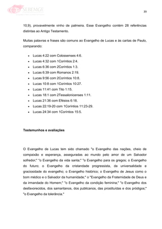 39
10,9), provavelmente vinho de palmeira. Esse Evangelho contém 28 referências
distintas ao Antigo Testamento.
Muitas palavras e frases são comuns ao Evangelho de Lucas e às cartas de Paulo,
comparando:
Lucas 4:22 com Colossenses 4:6.
Lucas 4:32 com 1Coríntios 2:4.
Lucas 6:36 com 2Coríntios 1:3.
Lucas 6:39 com Romanos 2:19.
Lucas 9:56 com 2Coríntios 10:8.
Lucas 10:8 com 1Coríntios 10:27.
Lucas 11:41 com Tito 1:15.
Lucas 18:1 com 2Tessalonicenses 1:11.
Lucas 21:36 com Efésios 6:18.
Lucas 22:19-20 com 1Coríntios 11:23-29.
Lucas 24:34 com 1Coríntios 15:5.
Testemunhos e avaliações
O Evangelho de Lucas tem sido chamado "o Evangelho das nações, cheio de
compaixão e esperança, asseguradas ao mundo pelo amor de um Salvador
sofredor;" "o Evangelho da vida santa;" "o Evangelho para os gregos; o Evangelho
do futuro; o Evangelho da cristandade progressista, da universalidade e
graciosidade do evangelho; o Evangelho histórico; o Evangelho de Jesus como o
bom médico e o Salvador da humanidade;" o "Evangelho da Fraternidade de Deus e
da irmandade do Homem;" "o Evangelho da condição feminina;" "o Evangelho dos
desfavorecidos, dos samaritanos, dos publicanos, das prostituídas e dos pródigos;"
"o Evangelho da tolerância."
 