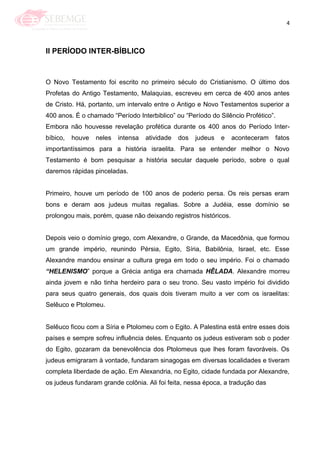 4
II PERÍODO INTER-BÍBLICO
O Novo Testamento foi escrito no primeiro século do Cristianismo. O último dos
Profetas do Antigo Testamento, Malaquias, escreveu em cerca de 400 anos antes
de Cristo. Há, portanto, um intervalo entre o Antigo e Novo Testamentos superior a
400 anos. É o chamado ―Período Interbiblico‖ ou ―Período do Silêncio Profético‖.
Embora não houvesse revelação profética durante os 400 anos do Período Inter-
bíbico, houve neles intensa atividade dos judeus e aconteceram fatos
importantíssimos para a história israelita. Para se entender melhor o Novo
Testamento é bom pesquisar a história secular daquele período, sobre o qual
daremos rápidas pinceladas.
Primeiro, houve um período de 100 anos de poderio persa. Os reis persas eram
bons e deram aos judeus muitas regalias. Sobre a Judéia, esse domínio se
prolongou mais, porém, quase não deixando registros históricos.
Depois veio o domínio grego, com Alexandre, o Grande, da Macedônia, que formou
um grande império, reunindo Pérsia, Egito, Síria, Babilônia, Israel, etc. Esse
Alexandre mandou ensinar a cultura grega em todo o seu império. Foi o chamado
“HELENISMO‖ porque a Grécia antiga era chamada HÊLADA. Alexandre morreu
ainda jovem e não tinha herdeiro para o seu trono. Seu vasto império foi dividido
para seus quatro generais, dos quais dois tiveram muito a ver com os israelitas:
Selêuco e Ptolomeu.
Selêuco ficou com a Síria e Ptolomeu com o Egito. A Palestina está entre esses dois
países e sempre sofreu influência deles. Enquanto os judeus estiveram sob o poder
do Egito, gozaram da benevolência dos Ptolomeus que lhes foram favoráveis. Os
judeus emigraram à vontade, fundaram sinagogas em diversas localidades e tiveram
completa liberdade de ação. Em Alexandria, no Egito, cidade fundada por Alexandre,
os judeus fundaram grande colônia. Ali foi feita, nessa época, a tradução das
 