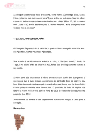 40
A principal característica deste Evangelho, como Farrar (Cambridge Bible, Lucas,
Introd.) observa, está expressa no lema "Quem andou por toda parte, fazendo o bem
e curando todos os que estavam dominados pelo diabo" (Atos, 10, 38; comparar
com Lucas 4,18). Lucas escreveu para o "mundo helênico." Este Evangelho é em
verdade "rico e precioso."
4- EVANGELHO SEGUNDO JOÃO
O Evangelho Segundo João é, na bíblia, o quarto e último evangelho antes dos Atos
dos Apóstolos, Cartas Paulinas e Apocalipse.
Sua autoria é tradicionalmente atribuída a João, o "discípulo amado", irmão de
Tiago, e foi escrito entre os anos 95 e 100, tendo sido cronologicamente o último a
ser escrito.
A maior parte dos seus relatos é inédita em relação aos outros três evangelhos, o
que sugere que o autor tivesse conhecimento do conteúdo deles ao escrever seu
livro. Mais da metade deste evangelho é dedicado a eventos da vida de Jesus Cristo
e suas palavras durante seus últimos dias. O propósito de João foi inspirar nos
leitores a fé em Jesus Cristo como o Filho de Deus e o versículo que resume este
propósito é Jo 20:31.
João também dá ênfase à total dependência humana em relação a Deus para a
salvação.
Manuscritos
 