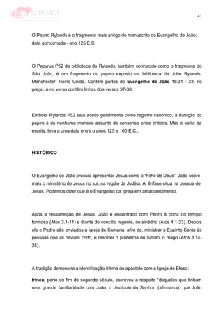 41
O Papiro Rylands é o fragmento mais antigo do manuscrito do Evangelho de João;
data aproximada - ano 125 E.C.
O Papyrus P52 da biblioteca de Rylands, também conhecido como o fragmento do
São João, é um fragmento do papiro exposto na biblioteca de John Rylands,
Manchester, Reino Unido. Contêm partes do Evangelho de João 18:31 - 33, no
grego, e no verso contêm linhas dos versos 37-38.
Embora Rylands P52 seja aceito geralmente como registro canônico, a datação do
papiro é de nenhuma maneira assunto de consenso entre críticos. Mas o estilo da
escrita, leva a uma data entre o anos 125 e 160 E.C..
HISTÓRICO
O Evangelho de João procura apresentar Jesus como o ―Filho de Deus‖. João cobre
mais o ministério de Jesus no sul, na região da Judéia. A ênfase situa na pessoa de
Jesus. Podemos dizer que é o Evangelho da Igreja em amadurecimento.
Após a ressurreição de Jesus, João é encontrado com Pedro à porta do templo
formosa (Atos 3.1-11) e diante do concílio regente, ou sinédrio (Atos 4.1-23). Depois
ele e Pedro são enviados à igreja de Samaria, afim de, ministrar o Espírito Santo às
pessoas que ali haviam crido, e resolver o problema de Simão, o mago (Atos 8.14-
25).
A tradição demonstra a identificação íntima do apóstolo com a Igreja de Éfeso:
Irineu, perto do fim do segundo século, escreveu a respeito ―daqueles que tinham
uma grande familiaridade com João, o discípulo do Senhor, (afirmando) que João
 