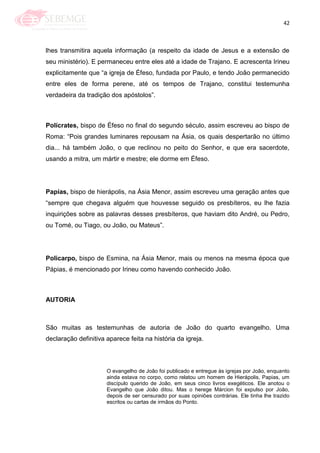 42
lhes transmitira aquela informação (a respeito da idade de Jesus e a extensão de
seu ministério). E permaneceu entre eles até a idade de Trajano. E acrescenta Irineu
explicitamente que ―a igreja de Éfeso, fundada por Paulo, e tendo João permanecido
entre eles de forma perene, até os tempos de Trajano, constitui testemunha
verdadeira da tradição dos apóstolos‖.
Polícrates, bispo de Éfeso no final do segundo século, assim escreveu ao bispo de
Roma: ―Pois grandes luminares repousam na Ásia, os quais despertarão no último
dia... há também João, o que reclinou no peito do Senhor, e que era sacerdote,
usando a mitra, um mártir e mestre; ele dorme em Éfeso.
Papías, bispo de hierápolis, na Ásia Menor, assim escreveu uma geração antes que
―sempre que chegava alguém que houvesse seguido os presbíteros, eu lhe fazia
inquirições sobre as palavras desses presbíteros, que haviam dito André, ou Pedro,
ou Tomé, ou Tiago, ou João, ou Mateus‖.
Policarpo, bispo de Esmina, na Ásia Menor, mais ou menos na mesma época que
Pápias, é mencionado por Irineu como havendo conhecido João.
AUTORIA
São muitas as testemunhas de autoria de João do quarto evangelho. Uma
declaração definitiva aparece feita na história da igreja.
O evangelho de João foi publicado e entregue às igrejas por João, enquanto
ainda estava no corpo, como relatou um homem de Hierápolis, Papias, um
discípulo querido de João, em seus cinco livros exegéticos. Ele anotou o
Evangelho que João ditou. Mas o herege Márcion foi expulso por João,
depois de ser censurado por suas opiniões contrárias. Ele tinha lhe trazido
escritos ou cartas de irmãos do Ponto.
 