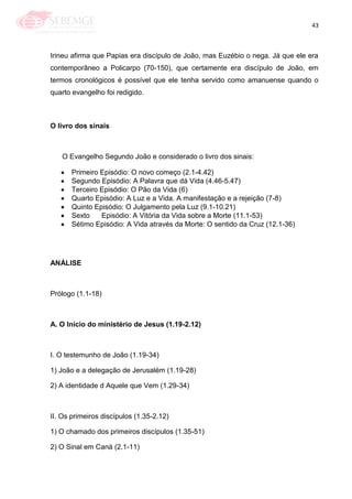 43
Irineu afirma que Papias era discípulo de João, mas Euzébio o nega. Já que ele era
contemporâneo a Policarpo (70-150), que certamente era discípulo de João, em
termos cronológicos é possível que ele tenha servido como amanuense quando o
quarto evangelho foi redigido.
O livro dos sinais
O Evangelho Segundo João e considerado o livro dos sinais:
Primeiro Episódio: O novo começo (2.1-4.42)
Segundo Episódio: A Palavra que dá Vida (4.46-5.47)
Terceiro Episódio: O Pão da Vida (6)
Quarto Episódio: A Luz e a Vida. A manifestação e a rejeição (7-8)
Quinto Episódio: O Julgamento pela Luz (9.1-10.21)
Sexto Episódio: A Vitória da Vida sobre a Morte (11.1-53)
Sétimo Episódio: A Vida através da Morte: O sentido da Cruz (12.1-36)
ANÁLISE
Prólogo (1.1-18)
A. O Início do ministério de Jesus (1.19-2.12)
I. O testemunho de João (1.19-34)
1) João e a delegação de Jerusalém (1.19-28)
2) A identidade d Aquele que Vem (1.29-34)
II. Os primeiros discípulos (1.35-2.12)
1) O chamado dos primeiros discípulos (1.35-51)
2) O Sinal em Caná (2.1-11)
 