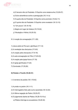 48
d) O terceiro dito do Parácleto: O Espírito como testemunha (15.26-27)
e) Outra advertência contra a perseguição (16.1-4 a)
f) O quarto dito do Parácleto: O Espírito como promotor (16.4b-11)
g) O quinto dito do Parácleto: O Espírito como revelador (16.12-15)
h) ―Um pouco‖ (16.16-18)
i) Alegria em lugar de tristeza (16.19-24)
j) Tribulação e Vitória (16.25-33)
III. A oração de consagração (17.1-26)
1) Jesus pede ao Pai que o glorifique (17.1-5)
2) A revelação dos discípulos (17.6-8)
3) A oração pelos discípulos (17.9-18)
4) A auto-consagração do Filho (17.20-23)
5) A oração pela Igreja futura (17.19)
6) A Igreja glorificada (17.24)
7) Conclusão (17.25,26)
D) Paixão e Triunfo (18.20-31)
I. A narrativa da paixão (18.1-19.42)
1) A prisão no jardim (18.1-11)
2) O interrogatório feito pelo sumo sacerdote (18.12-24)
3) A Última negação de Pedro (18.25-27)
4) O julgamento diante de Pilatos (18.28-19.16 a)
a) Pilatos interroga os acusadores (18.28-32)
 